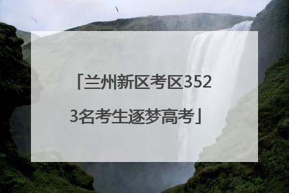 兰州新区考区3523名考生逐梦高考