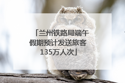 兰州铁路局端午假期预计发送旅客135万人次