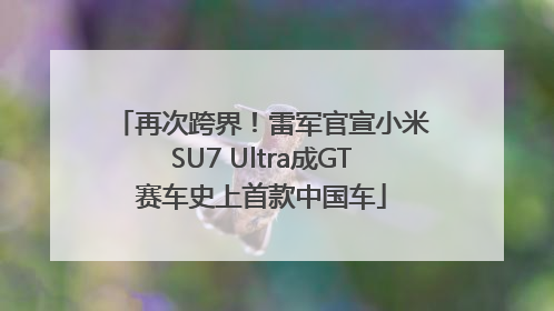 再次跨界！雷军官宣小米SU7 Ultra成GT赛车史上首款中国车