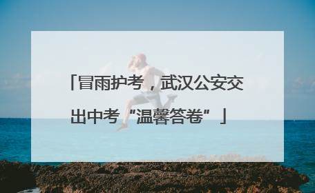 冒雨护考，武汉公安交出中考“温馨答卷”