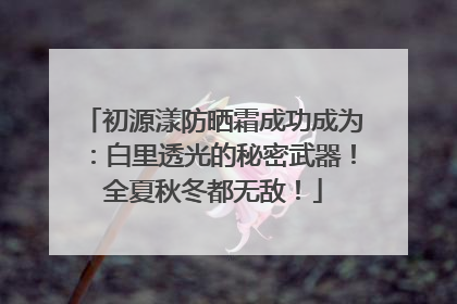 初源漾防晒霜成功成为：白里透光的秘密武器！全夏秋冬都无敌！