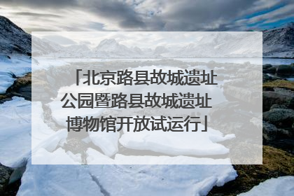 北京路县故城遗址公园暨路县故城遗址博物馆开放试运行