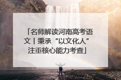 名师解读河南高考语文丨秉承“以文化人” 注重核心能力考查