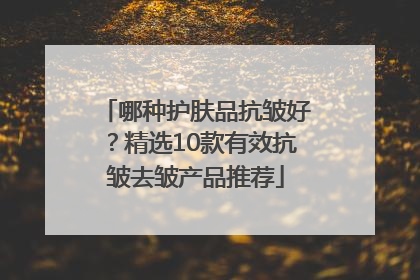 哪种护肤品抗皱好？精选10款有效抗皱去皱产品推荐