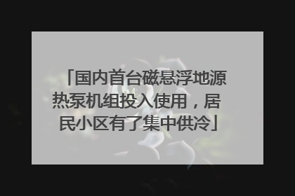 国内首台磁悬浮地源热泵机组投入使用，居民小区有了集中供冷