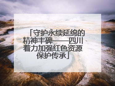 守护永续延绵的精神丰碑——四川着力加强红色资源保护传承