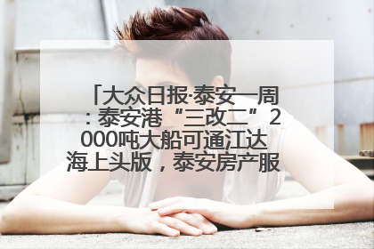 大众日报·泰安一周：泰安港“三改二”2000吨大船可通江达海上头版，泰安房产服务改革经验全省推广