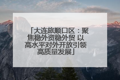 大连旅顺口区：聚焦稳外资稳外贸 以高水平对外开放引领高质量发展