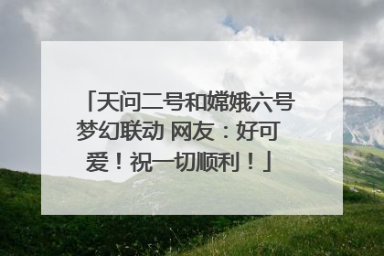 天问二号和嫦娥六号梦幻联动 网友：好可爱！祝一切顺利！