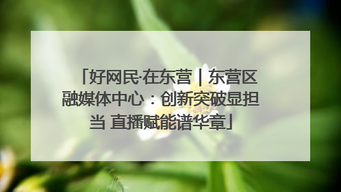 好网民·在东营｜东营区融媒体中心：创新突破显担当 直播赋能谱华章