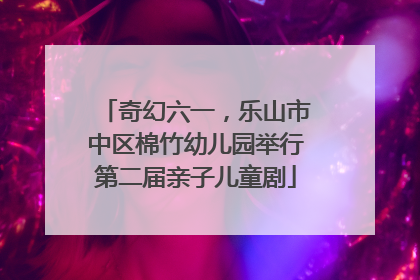 奇幻六一，乐山市中区棉竹幼儿园举行第二届亲子儿童剧