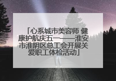 心系城市美容师 健康护航庆五一——淮安市淮阴区总工会开展关爱职工体检活动