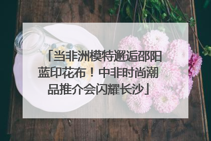 当非洲模特邂逅邵阳蓝印花布！中非时尚潮品推介会闪耀长沙