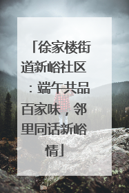 徐家楼街道新峪社区：端午共品百家味，邻里同话新峪情