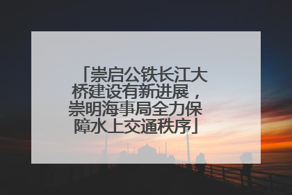 崇启公铁长江大桥建设有新进展，崇明海事局全力保障水上交通秩序
