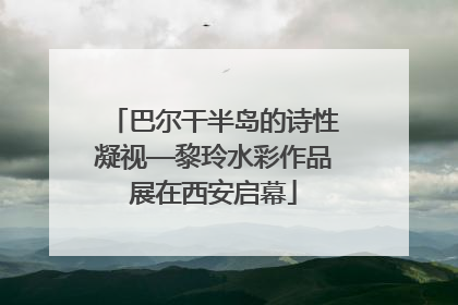 巴尔干半岛的诗性凝视—黎玲水彩作品展在西安启幕