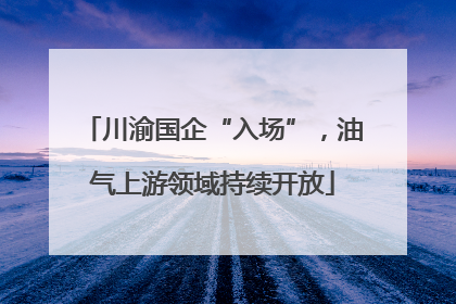 川渝国企“入场”，油气上游领域持续开放