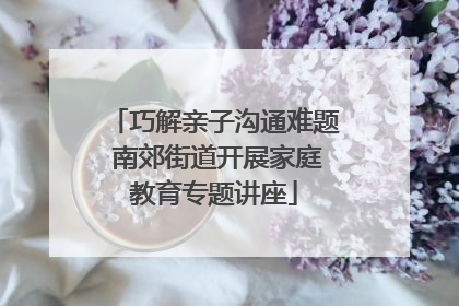 巧解亲子沟通难题 南郊街道开展家庭教育专题讲座