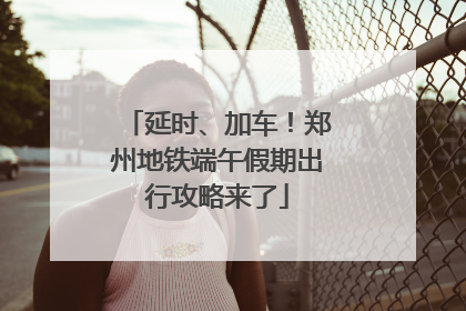 延时、加车！郑州地铁端午假期出行攻略来了