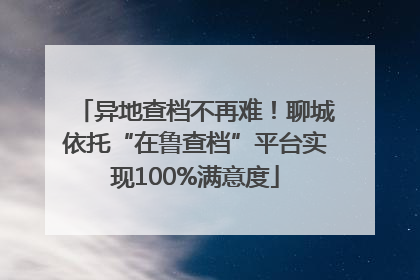 异地查档不再难！聊城依托“在鲁查档”平台实现100%满意度
