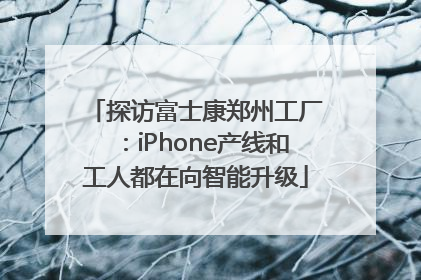 探访富士康郑州工厂：iPhone产线和工人都在向智能升级