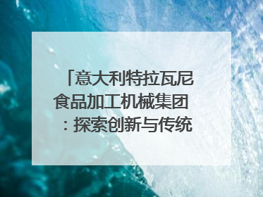 意大利特拉瓦尼食品加工机械集团：探索创新与传统结合的可能性｜西望四川