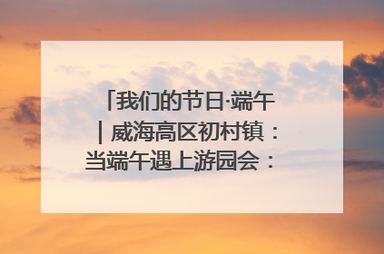 我们的节日·端午｜威海高区初村镇：当端午遇上游园会：来一场“粽”享欢乐的趣味冒险！