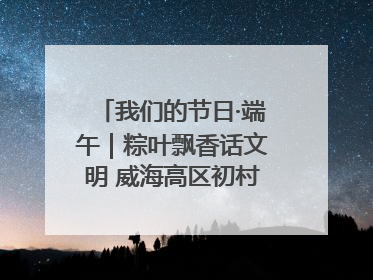 我们的节日·端午｜粽叶飘香话文明 威海高区初村镇端午系列活动亮点纷呈