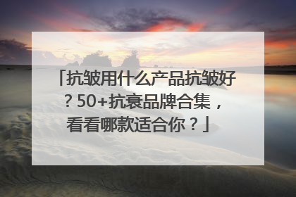 抗皱用什么产品抗皱好？50+抗衰品牌合集，看看哪款适合你？