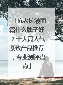 抗老抗皱面霜什么牌子好？十大高人气紧致产品推荐，专业测评盘点