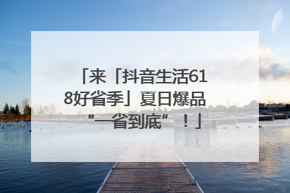 来「抖音生活618好省季」夏日爆品“一省到底”！