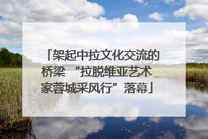 架起中拉文化交流的桥梁 “拉脱维亚艺术家蓉城采风行”落幕