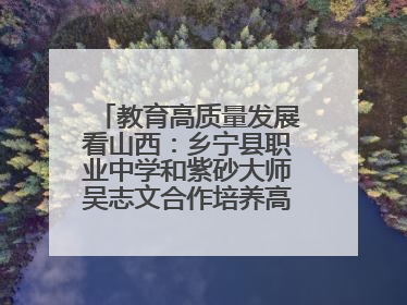 教育高质量发展看山西：乡宁县职业中学和紫砂大师吴志文合作培养高素质技能人才