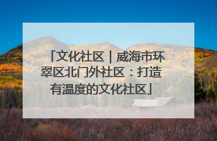 文化社区｜威海市环翠区北门外社区：打造有温度的文化社区