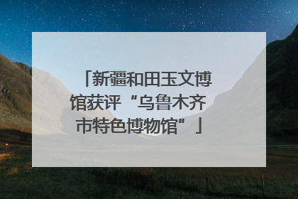 新疆和田玉文博馆获评“乌鲁木齐市特色博物馆”