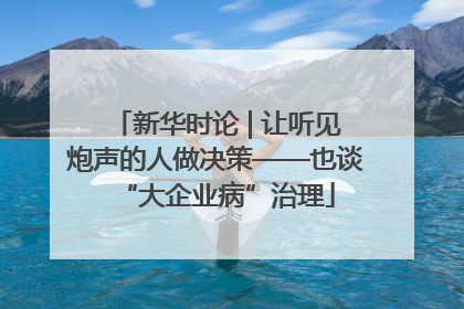 新华时论 | 让听见炮声的人做决策——也谈“大企业病”治理