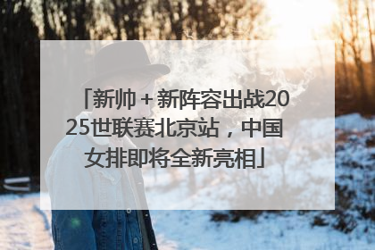 新帅＋新阵容出战2025世联赛北京站，中国女排即将全新亮相
