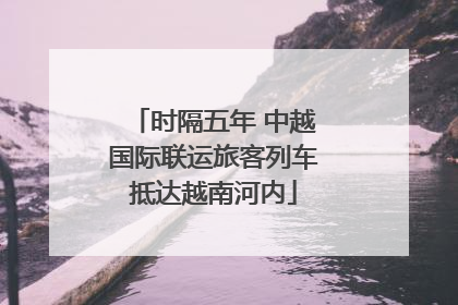 时隔五年 中越国际联运旅客列车抵达越南河内