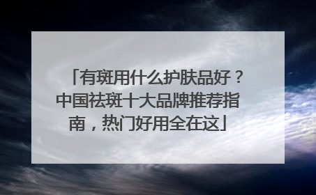 有斑用什么护肤品好？中国祛斑十大品牌推荐指南，热门好用全在这