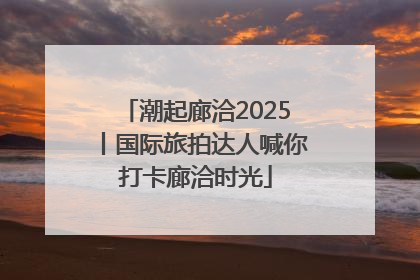 潮起廊洽2025丨国际旅拍达人喊你打卡廊洽时光