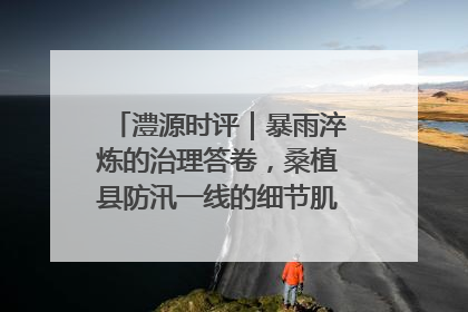 澧源时评｜暴雨淬炼的治理答卷，桑植县防汛一线的细节肌理与体系力量