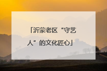 沂蒙老区“守艺人”的文化匠心