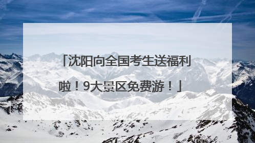 沈阳向全国考生送福利啦！9大景区免费游！