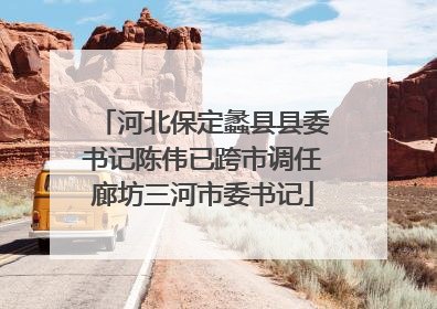 河北保定蠡县县委书记陈伟已跨市调任廊坊三河市委书记