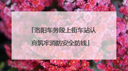 洛阳车务段上街车站认真筑牢消防安全防线