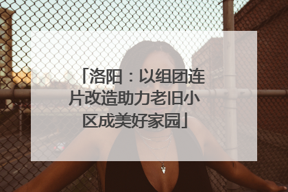 洛阳：以组团连片改造助力老旧小区成美好家园