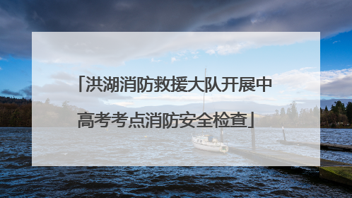 洪湖消防救援大队开展中高考考点消防安全检查