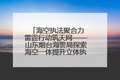 海空执法聚合力 雷霆行动筑天网——山东烟台海警局探索海空一体提升立体执法效能纪实