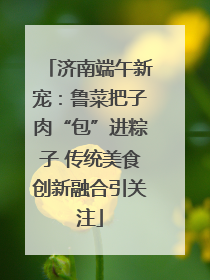 济南端午新宠：鲁菜把子肉“包”进粽子 传统美食创新融合引关注