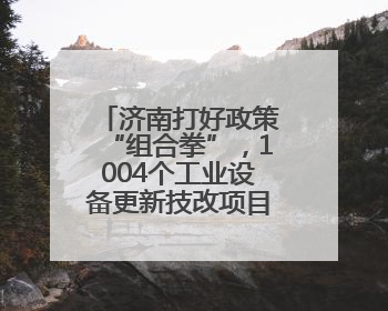 济南打好政策“组合拳”，1004个工业设备更新技改项目推动产业提档